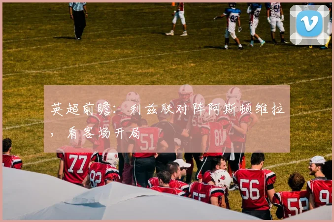 英超前瞻:利兹联对阵阿斯顿维拉,看客场开局