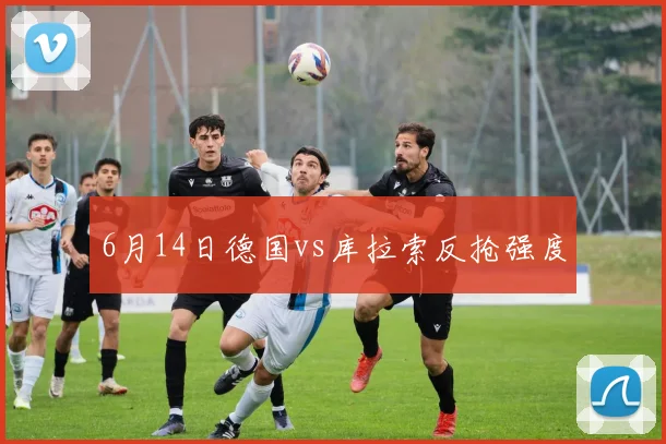 6月14日德国vs库拉索反抢强度