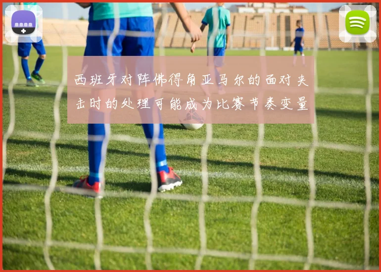 西班牙对阵佛得角亚马尔的面对夹击时的处理可能成为比赛节奏变量