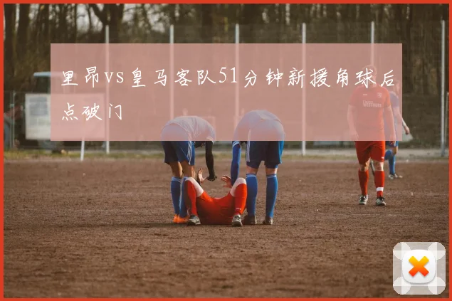 里昂vs皇马客队51分钟新援角球后点破门