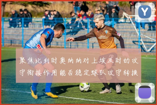 聚焦比利时奥纳纳对上埃及时的攻守衔接作用能否稳定球队攻守转换