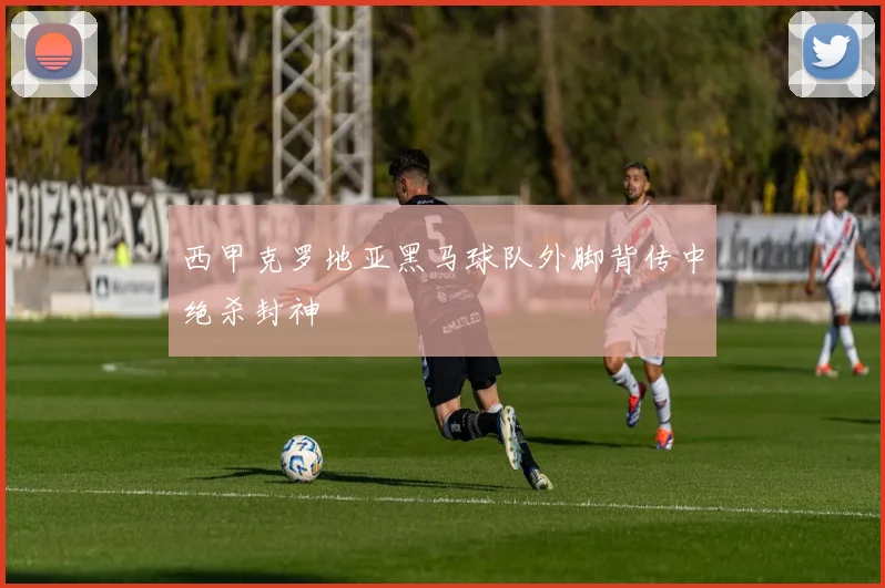西甲克罗地亚黑马球队外脚背传中绝杀封神